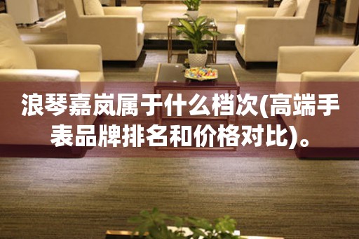 浪琴嘉嵐屬于什么檔次(高端手表品牌排名和價(jià)格對(duì)比)。