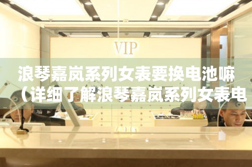 浪琴嘉嵐系列女表要換電池嘛（詳細(xì)了解浪琴嘉嵐系列女表電池更換方法）