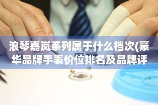 浪琴嘉嵐系列屬于什么檔次(豪華品牌手表價(jià)位排名及品牌評(píng)測(cè))。