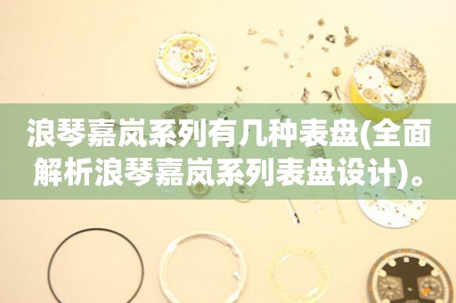浪琴嘉嵐系列有幾種表盤(全面解析浪琴嘉嵐系列表盤設(shè)計(jì))。