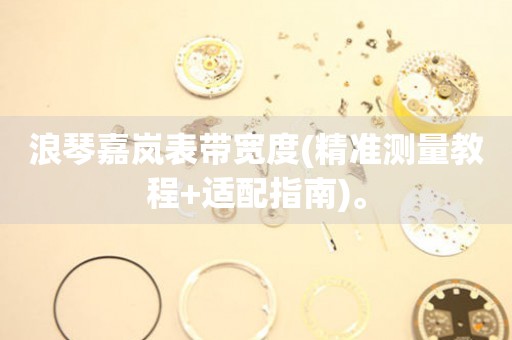 浪琴嘉嵐表帶寬度(精準(zhǔn)測(cè)量教程+適配指南)。