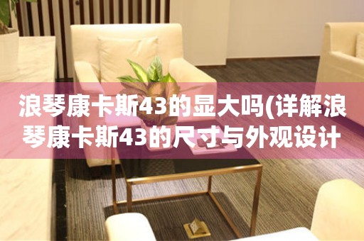 浪琴康卡斯43的顯大嗎(詳解浪琴康卡斯43的尺寸與外觀設(shè)計(jì))