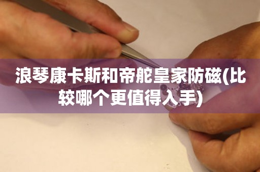 浪琴康卡斯和帝舵皇家防磁(比較哪個(gè)更值得入手)