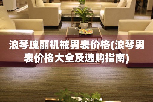 浪琴瑰麗機(jī)械男表價(jià)格(浪琴男表價(jià)格大全及選購指南)