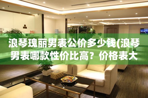 浪琴瑰麗男表公價(jià)多少錢(浪琴男表哪款性價(jià)比高？價(jià)格表大揭秘)