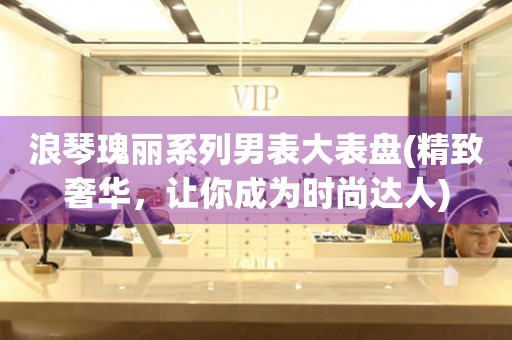 浪琴瑰麗系列男表大表盤(精致奢華，讓你成為時(shí)尚達(dá)人)