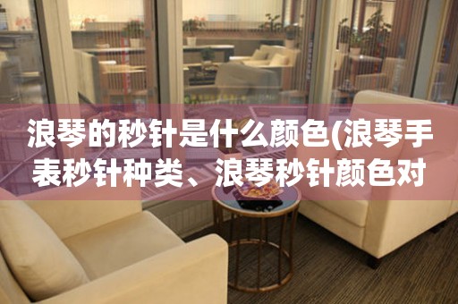 浪琴的秒針是什么顏色(浪琴手表秒針種類、浪琴秒針顏色對比)
