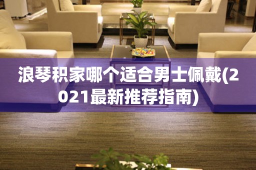 浪琴積家哪個(gè)適合男士佩戴(2021最新推薦指南)