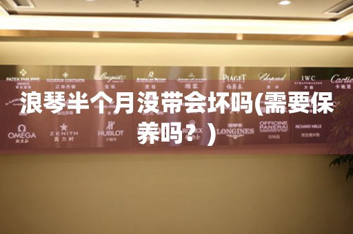 浪琴半個月沒帶會壞嗎(需要保養(yǎng)嗎？)
