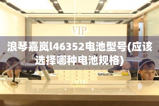 浪琴嘉嵐l46352電池型號(應(yīng)該選擇哪種電池規(guī)格)