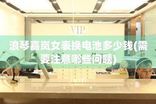 浪琴嘉嵐女表換電池多少錢(需要注意哪些問題)
