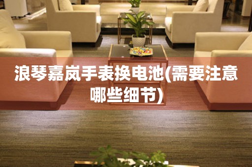 浪琴嘉嵐手表?yè)Q電池(需要注意哪些細(xì)節(jié))