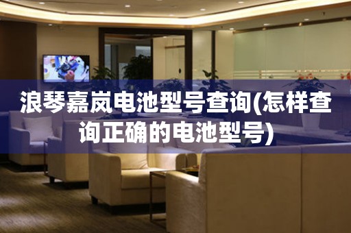 浪琴嘉嵐電池型號(hào)查詢(怎樣查詢正確的電池型號(hào))
