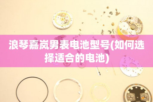 浪琴嘉嵐男表電池型號(hào)(如何選擇適合的電池)