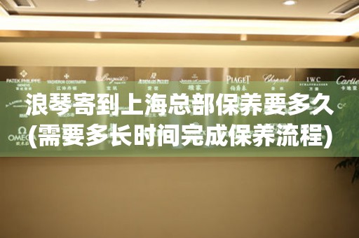 浪琴寄到上海總部保養(yǎng)要多久(需要多長(zhǎng)時(shí)間完成保養(yǎng)流程)