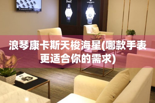 浪琴康卡斯天梭海星(哪款手表更適合你的需求)