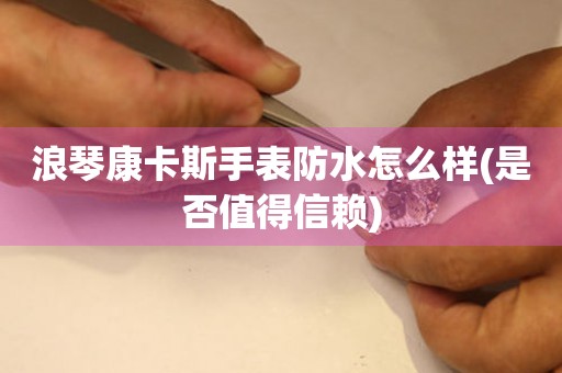 浪琴康卡斯手表防水怎么樣(是否值得信賴)