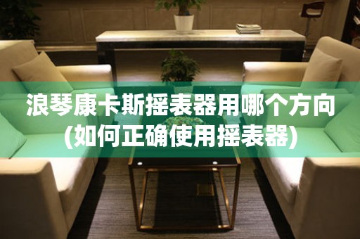 浪琴康卡斯搖表器用哪個方向(如何正確使用搖表器)