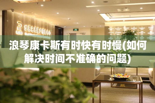 浪琴康卡斯有時快有時慢(如何解決時間不準確的問題)