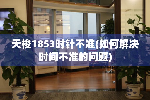 天梭1853時針不準(如何解決時間不準的問題)