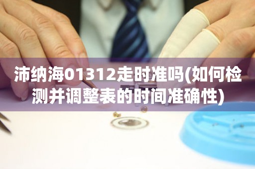 沛納海01312走時準嗎(如何檢測并調(diào)整表的時間準確性)