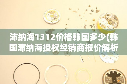 沛納海1312價格韓國多少(韓國沛納海授權(quán)經(jīng)銷商報價解析)