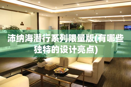 沛納海潛行系列限量版(有哪些獨(dú)特的設(shè)計(jì)亮點(diǎn))