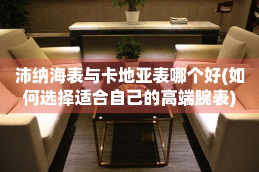 沛納海表與卡地亞表哪個好(如何選擇適合自己的高端腕表)