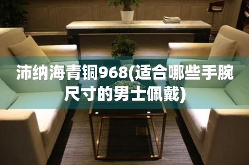 沛納海青銅968(適合哪些手腕尺寸的男士佩戴)