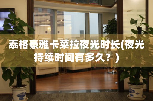 泰格豪雅卡萊拉夜光時長(夜光持續(xù)時間有多久？)