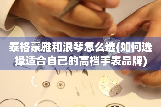泰格豪雅和浪琴怎么選(如何選擇適合自己的高檔手表品牌)