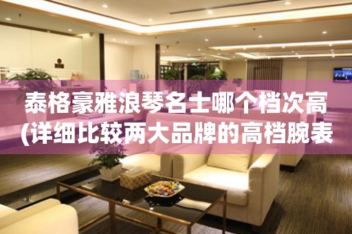 泰格豪雅浪琴名士哪個檔次高(詳細比較兩大品牌的高檔腕表)