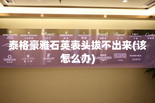 泰格豪雅石英表頭拔不出來(該怎么辦)