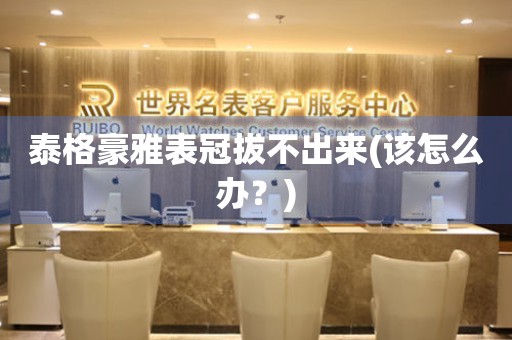 泰格豪雅表冠拔不出來(該怎么辦？)