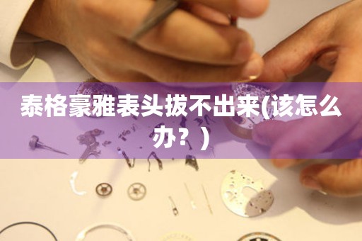 泰格豪雅表頭拔不出來(該怎么辦？)