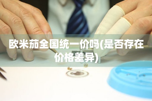 歐米茄全國統(tǒng)一價嗎(是否存在價格差異)
