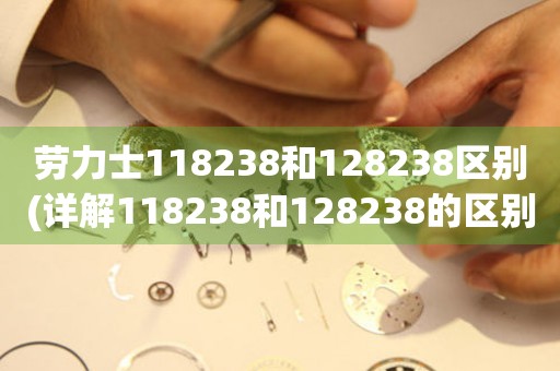 勞力士118238和128238區(qū)別(詳解118238和128238的區(qū)別和選擇建議)