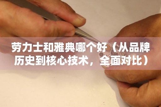 勞力士和雅典哪個好（從品牌歷史到核心技術(shù)，全面對比）