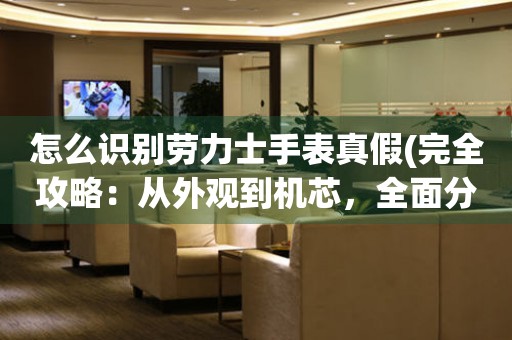 怎么識別勞力士手表真假(完全攻略：從外觀到機芯，全面分析勞力士手表真?zhèn)?