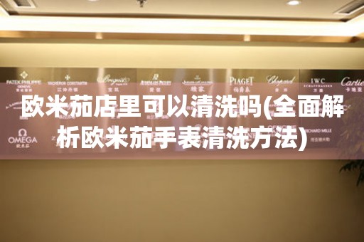歐米茄店里可以清洗嗎(全面解析歐米茄手表清洗方法)