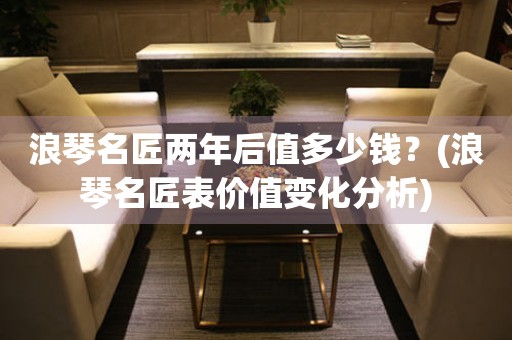 浪琴名匠兩年后值多少錢？(浪琴名匠表價值變化分析)