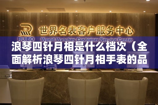 浪琴四針月相是什么檔次（全面解析浪琴四針月相手表的品質(zhì)和價值）