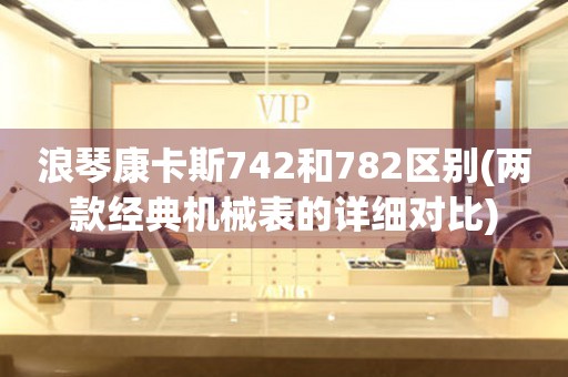 浪琴康卡斯742和782區(qū)別(兩款經(jīng)典機械表的詳細對比)