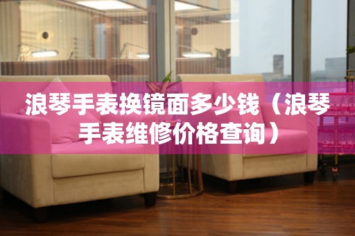 浪琴手表換鏡面多少錢（浪琴手表維修價格查詢）