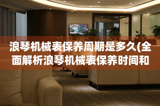 浪琴機械表保養(yǎng)周期是多久(全面解析浪琴機械表保養(yǎng)時間和技巧)