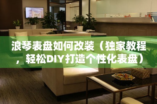浪琴表盤如何改裝（獨家教程，輕松DIY打造個性化表盤）