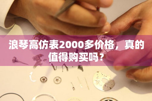 浪琴高仿表2000多價格，真的值得購買嗎？
