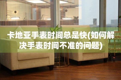 卡地亞手表時(shí)間總是快(如何解決手表時(shí)間不準(zhǔn)的問(wèn)題)