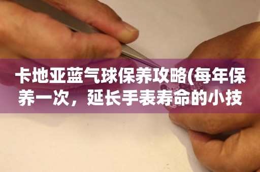卡地亞藍(lán)氣球保養(yǎng)攻略(每年保養(yǎng)一次，延長(zhǎng)手表壽命的小技巧)