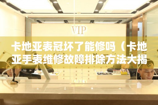卡地亞表冠壞了能修嗎（卡地亞手表維修故障排除方法大揭秘）